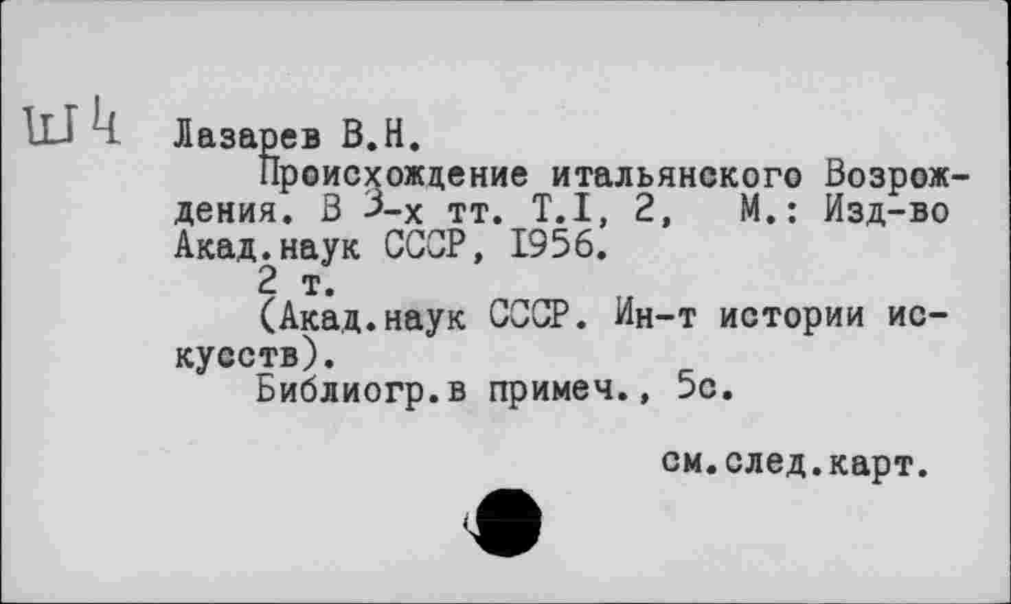 ﻿Лазарев В.H.
Происхождение итальянского Возрождения. В 3-х тт. T.I, 2,	М.: Изд-во
Акад.наук СССР, 1956.
2 т.
(Акад.наук СССР. Ин-т истории искусств).
Библиогр.в примеч., 5с.
см.след.карт.